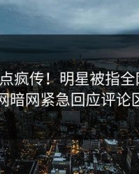 今晚热点疯传！明星被指全网炸裂，爆料网暗网紧急回应评论区炸了