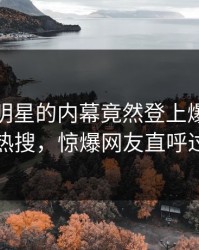 直击！明星的内幕竟然登上爆料网暗网热搜，惊爆网友直呼过瘾