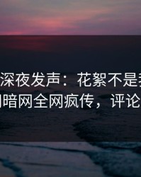 当事人深夜发声：花絮不是我干的！爆料网暗网全网疯传，评论区炸了