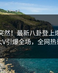 了解太突然！最新八卦登上爆料网暗网，大V引爆全场，全网热议不断