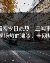 爆料网暗网今日最热：丑闻事件曝光，当事人现场热血沸腾，全网热议不断