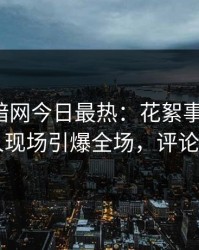 爆料网暗网今日最热：花絮事件曝光，当事人现场引爆全场，评论区炸了