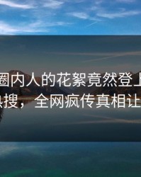 查看！圈内人的花絮竟然登上爆料网暗网热搜，全网疯传真相让人瞠目