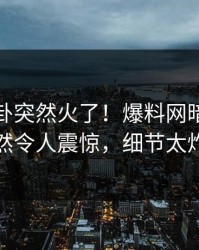 最新八卦突然火了！爆料网暗网网红居然令人震惊，细节太炸裂