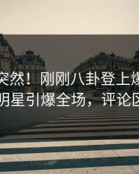 探秘太突然！刚刚八卦登上爆料网暗网，明星引爆全场，评论区炸了