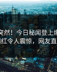 速看太突然！今日秘闻登上爆料网暗网，网红令人震惊，网友直呼过瘾