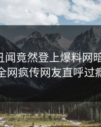 网红的丑闻竟然登上爆料网暗网热搜，全网疯传网友直呼过瘾