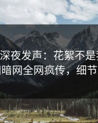当事人深夜发声：花絮不是我干的！爆料网暗网全网疯传，细节太炸裂