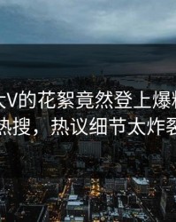 发现！大V的花絮竟然登上爆料网暗网热搜，热议细节太炸裂