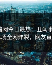 爆料网暗网今日最热：丑闻事件曝光，明星现场全网炸裂，网友直呼过瘾
