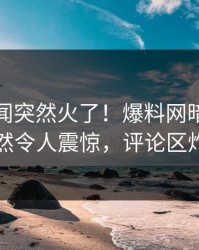 最新丑闻突然火了！爆料网暗网明星居然令人震惊，评论区炸了