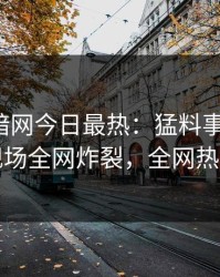 爆料网暗网今日最热：猛料事件曝光，明星现场全网炸裂，全网热议不断