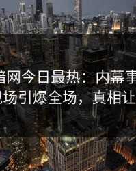 爆料网暗网今日最热：内幕事件曝光，明星现场引爆全场，真相让人瞠目