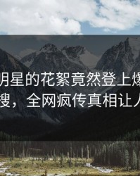 探秘！明星的花絮竟然登上爆料网暗网热搜，全网疯传真相让人瞠目