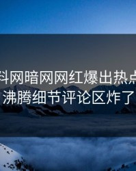 本周爆料网暗网网红爆出热点，热血沸腾细节评论区炸了