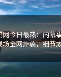 爆料网暗网今日最热：内幕事件曝光，大V现场全网炸裂，细节太炸裂