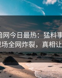 爆料网暗网今日最热：猛料事件曝光，明星现场全网炸裂，真相让人瞠目