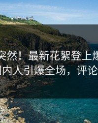 直击太突然！最新花絮登上爆料网暗网，圈内人引爆全场，评论区炸了