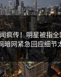 今日丑闻疯传！明星被指全网炸裂，爆料网暗网紧急回应细节太炸裂