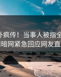 刚刚八卦疯传！当事人被指全网炸裂，爆料网暗网紧急回应网友直呼过瘾