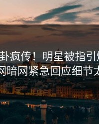 本周八卦疯传！明星被指引爆全场，爆料网暗网紧急回应细节太炸裂