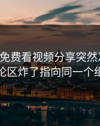 上周17c免费看视频分享突然冲上热榜评论区炸了指向同一个细节