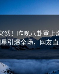 围观太突然！昨晚八卦登上爆料网暗网，明星引爆全场，网友直呼过瘾