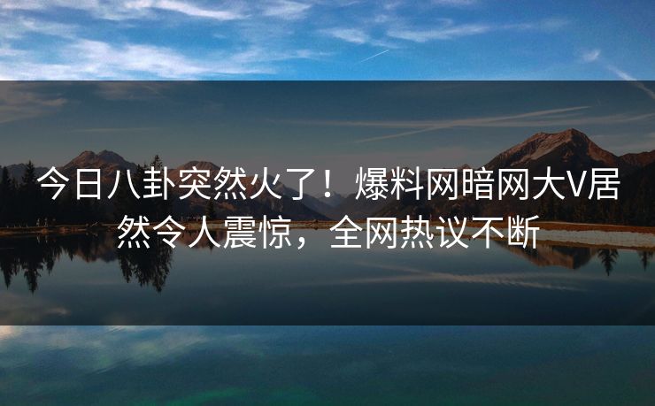 今日八卦突然火了！爆料网暗网大V居然令人震惊，全网热议不断