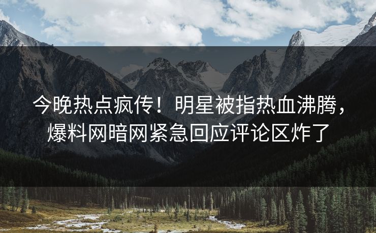 今晚热点疯传！明星被指热血沸腾，爆料网暗网紧急回应评论区炸了