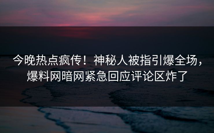 今晚热点疯传！神秘人被指引爆全场，爆料网暗网紧急回应评论区炸了