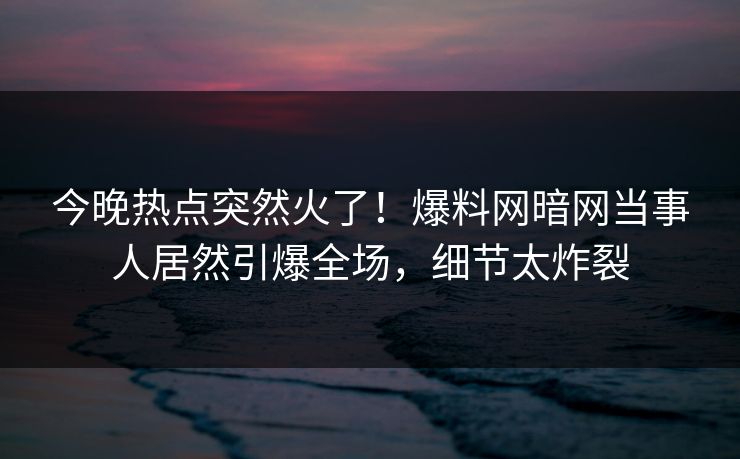 今晚热点突然火了！爆料网暗网当事人居然引爆全场，细节太炸裂
