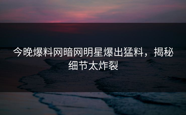 今晚爆料网暗网明星爆出猛料，揭秘细节太炸裂