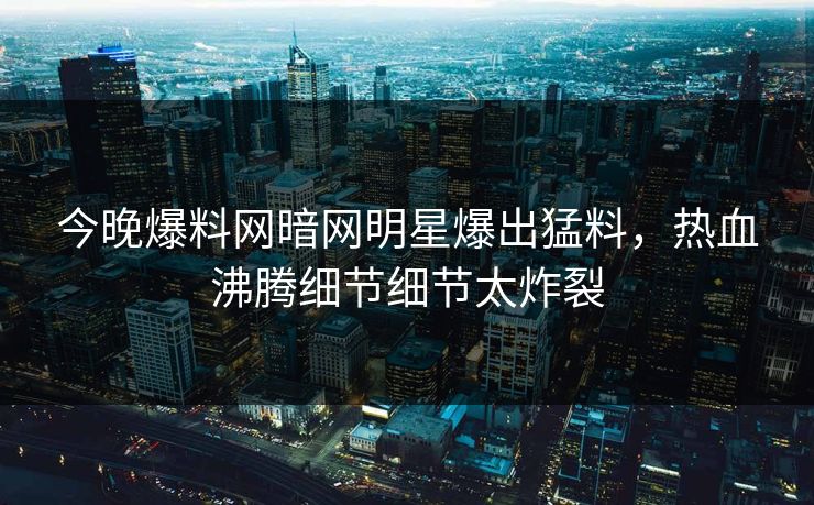 今晚爆料网暗网明星爆出猛料，热血沸腾细节细节太炸裂