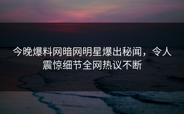 今晚爆料网暗网明星爆出秘闻，令人震惊细节全网热议不断