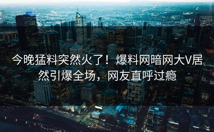 今晚猛料突然火了！爆料网暗网大V居然引爆全场，网友直呼过瘾