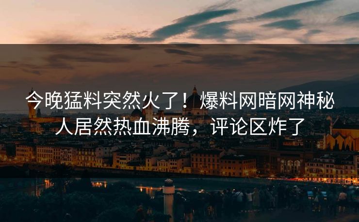 今晚猛料突然火了！爆料网暗网神秘人居然热血沸腾，评论区炸了