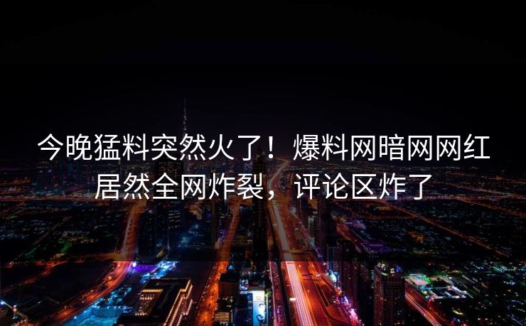 今晚猛料突然火了！爆料网暗网网红居然全网炸裂，评论区炸了