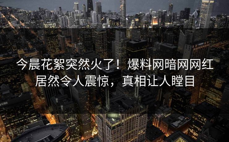 今晨花絮突然火了！爆料网暗网网红居然令人震惊，真相让人瞠目
