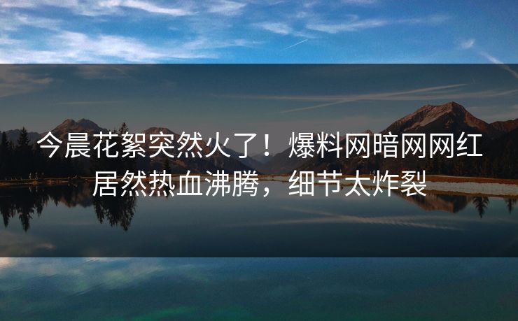 今晨花絮突然火了！爆料网暗网网红居然热血沸腾，细节太炸裂