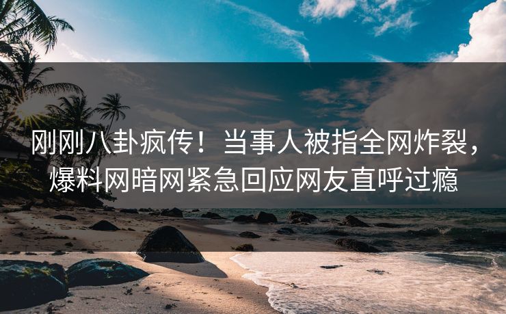 刚刚八卦疯传！当事人被指全网炸裂，爆料网暗网紧急回应网友直呼过瘾