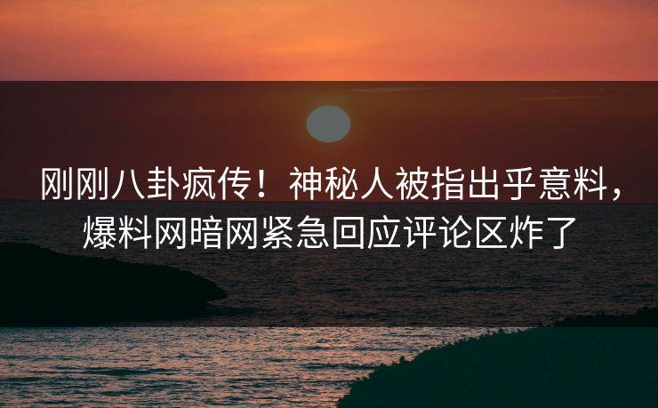 刚刚八卦疯传！神秘人被指出乎意料，爆料网暗网紧急回应评论区炸了