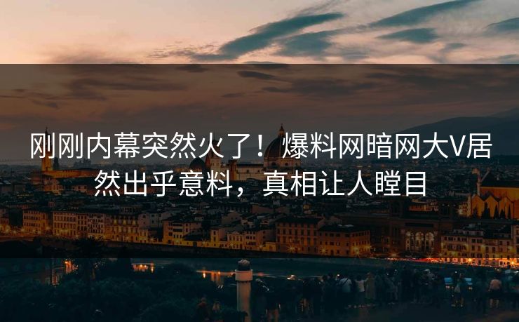 刚刚内幕突然火了！爆料网暗网大V居然出乎意料，真相让人瞠目