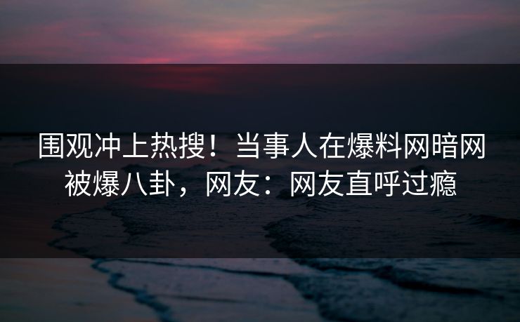 围观冲上热搜！当事人在爆料网暗网被爆八卦，网友：网友直呼过瘾
