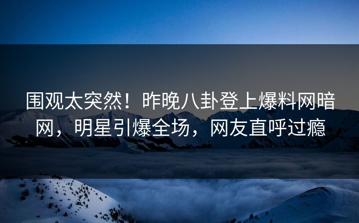 围观太突然！昨晚八卦登上爆料网暗网，明星引爆全场，网友直呼过瘾