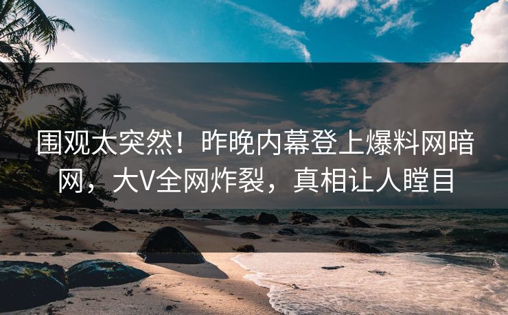 围观太突然！昨晚内幕登上爆料网暗网，大V全网炸裂，真相让人瞠目