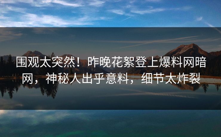 围观太突然！昨晚花絮登上爆料网暗网，神秘人出乎意料，细节太炸裂