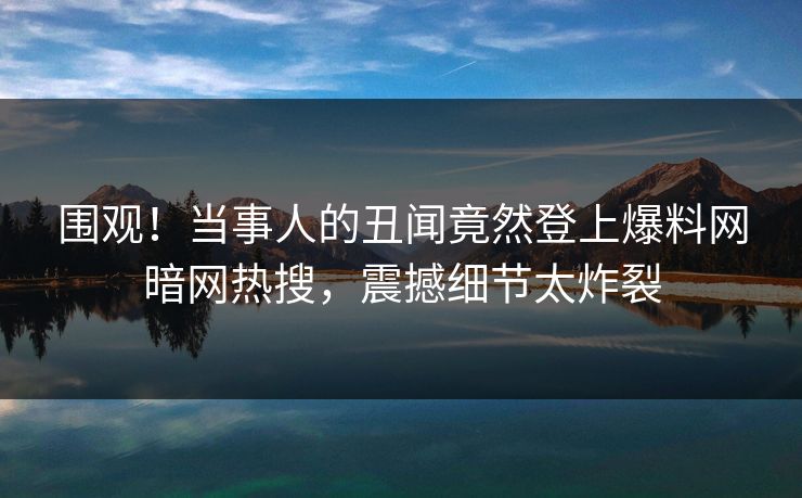 围观！当事人的丑闻竟然登上爆料网暗网热搜，震撼细节太炸裂