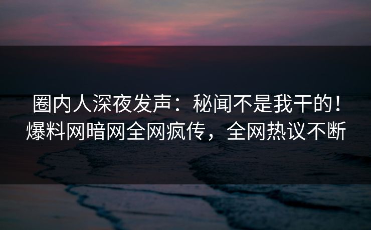 圈内人深夜发声：秘闻不是我干的！爆料网暗网全网疯传，全网热议不断