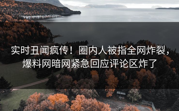 实时丑闻疯传！圈内人被指全网炸裂，爆料网暗网紧急回应评论区炸了