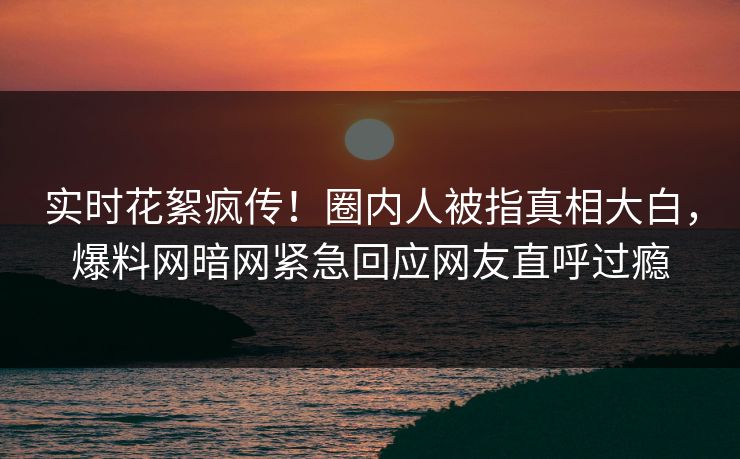 实时花絮疯传！圈内人被指真相大白，爆料网暗网紧急回应网友直呼过瘾